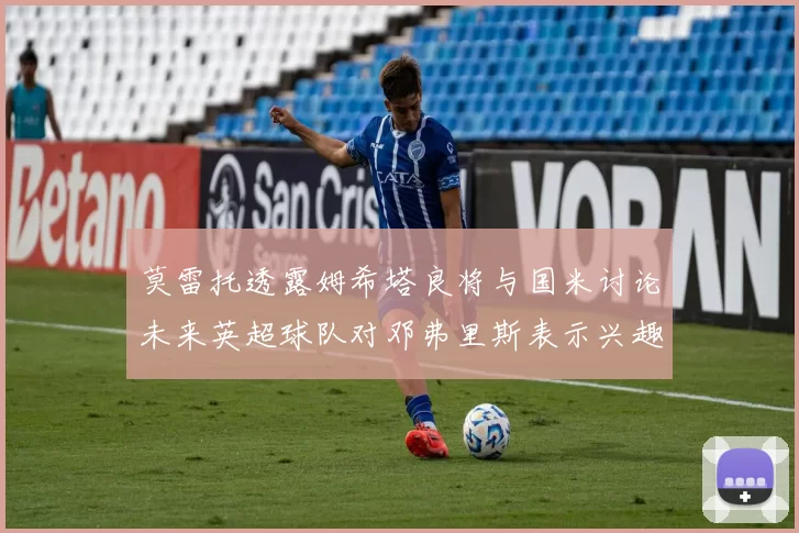 莫雷托透露姆希塔良将与国米讨论未来英超球队对邓弗里斯表示兴趣