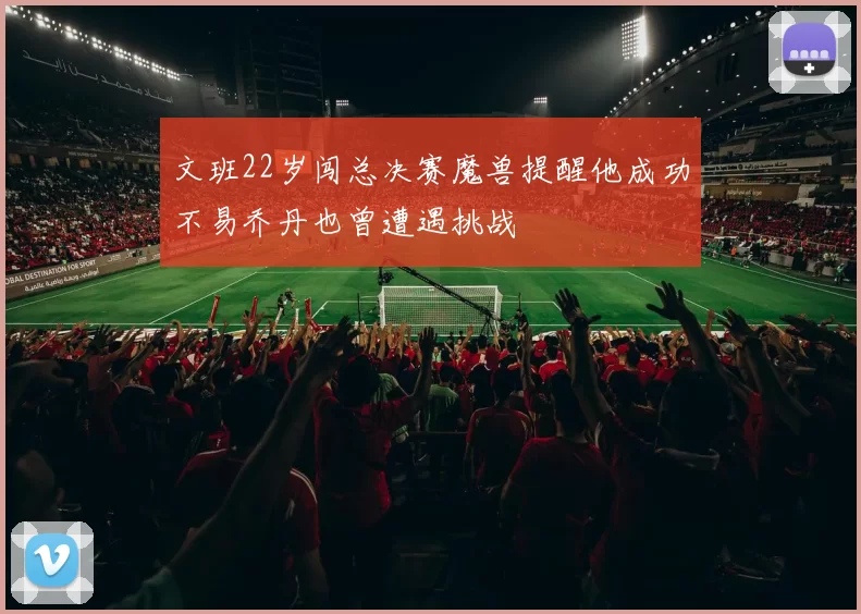 文班22岁闯总决赛魔兽提醒他成功不易乔丹也曾遭遇挑战