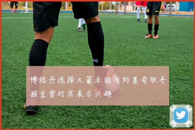 博格丹选择火箭未能与约基奇联手掘金曾对其表示兴趣