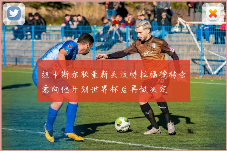 纽卡斯尔联重新关注特拉福德转会意向他计划世界杯后再做决定