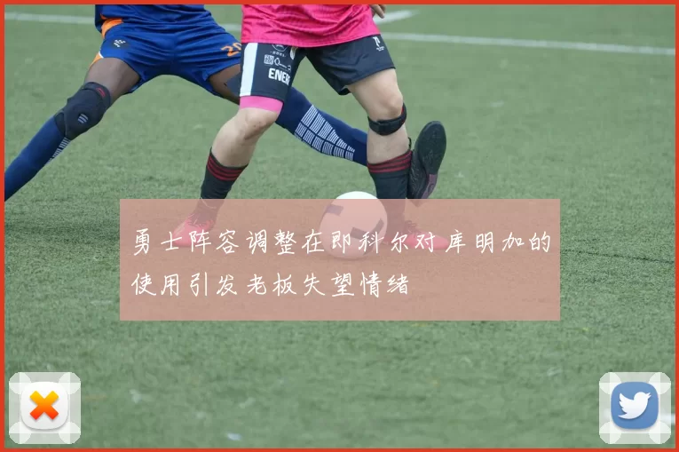 勇士阵容调整在即科尔对库明加的使用引发老板失望情绪