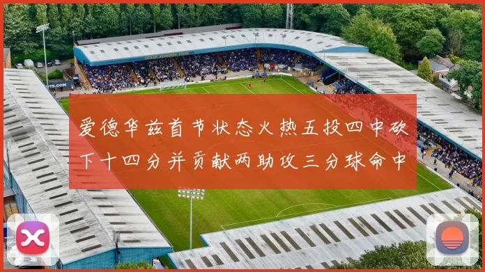 爱德华兹首节状态火热五投四中砍下十四分并贡献两助攻三分球命中率高达六成