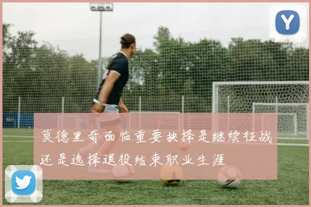 莫德里奇面临重要抉择是继续征战还是选择退役结束职业生涯