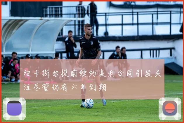 纽卡斯尔提前续约麦利合同引发关注尽管仍有六年到期
