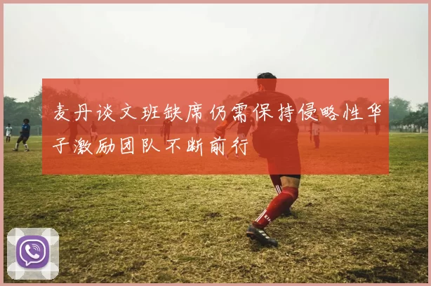 麦丹谈文班缺席仍需保持侵略性华子激励团队不断前行