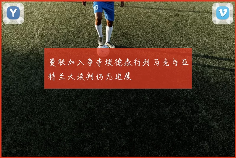 曼联加入争夺埃德森行列马竞与亚特兰大谈判仍无进展