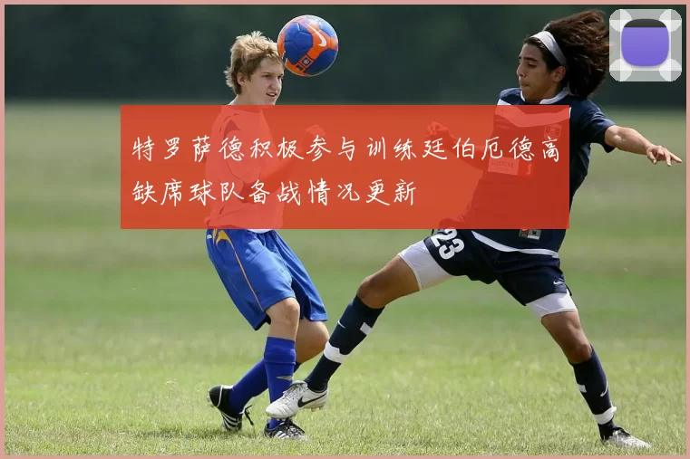 特罗萨德积极参与训练廷伯厄德高缺席球队备战情况更新
