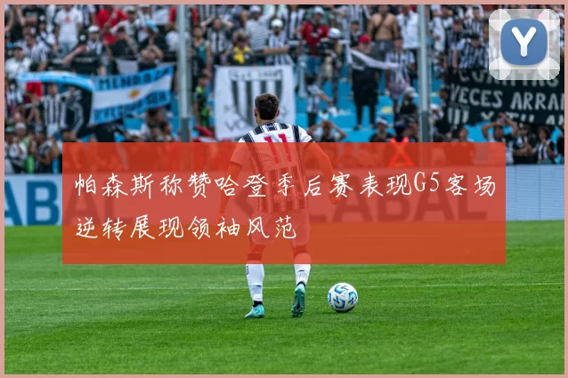 帕森斯称赞哈登季后赛表现G5客场逆转展现领袖风范