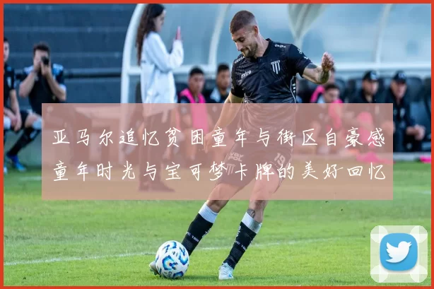 亚马尔追忆贫困童年与街区自豪感童年时光与宝可梦卡牌的美好回忆