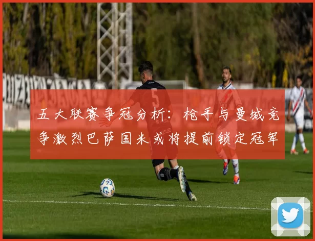 五大联赛争冠分析：枪手与曼城竞争激烈巴萨国米或将提前锁定冠军