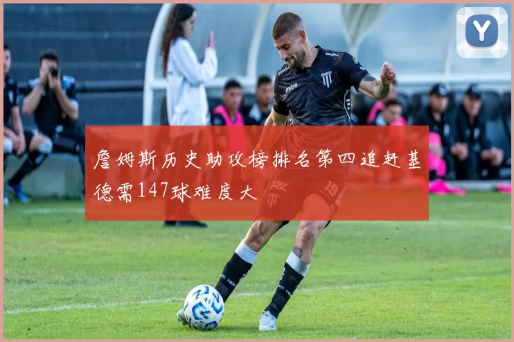 詹姆斯历史助攻榜排名第四追赶基德需147球难度大