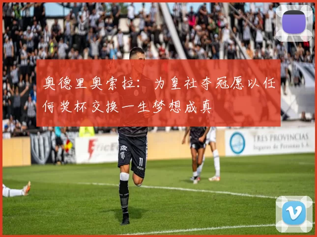 奥德里奥索拉：为皇社夺冠愿以任何奖杯交换一生梦想成真