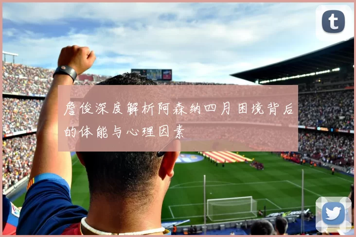 詹俊深度解析阿森纳四月困境背后的体能与心理因素