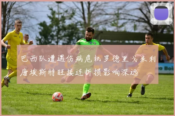巴西队遭遇伤病危机罗德里戈米利唐埃斯特旺接连折损影响深远