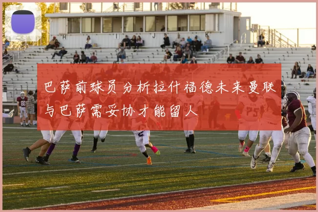 巴萨前球员分析拉什福德未来曼联与巴萨需妥协才能留人