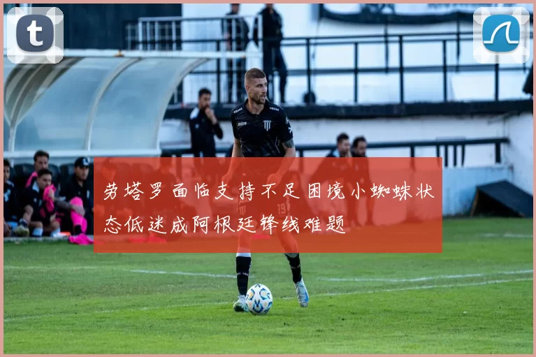 劳塔罗面临支持不足困境小蜘蛛状态低迷成阿根廷锋线难题
