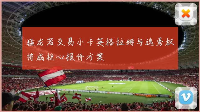 猛龙若交易小卡英格拉姆与选秀权将成核心报价方案
