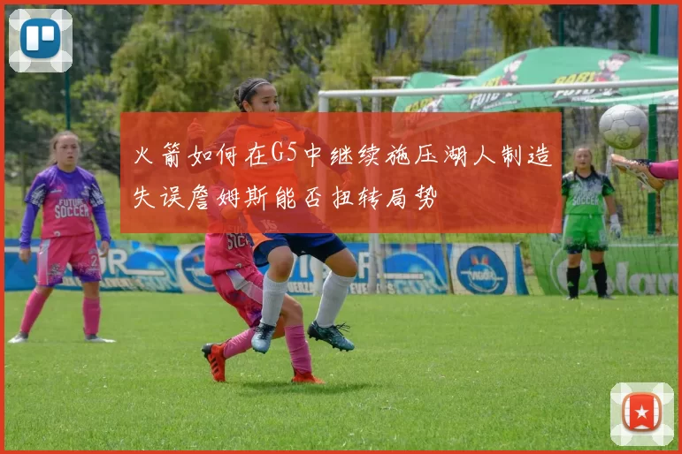 火箭如何在G5中继续施压湖人制造失误詹姆斯能否扭转局势