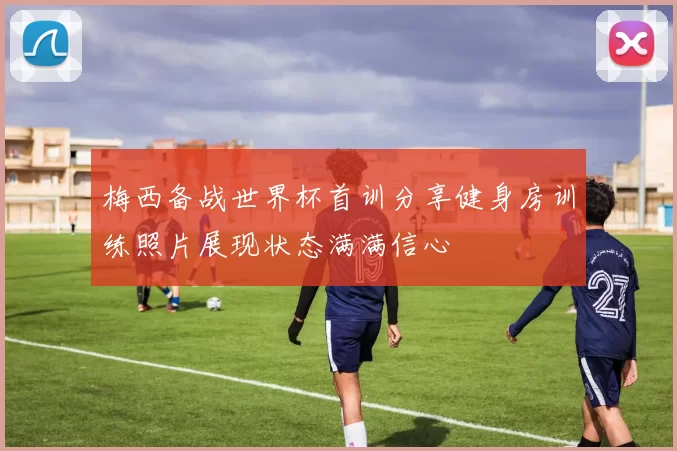 梅西备战世界杯首训分享健身房训练照片展现状态满满信心