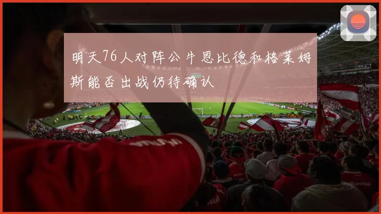 明天76人对阵公牛恩比德和格莱姆斯能否出战仍待确认