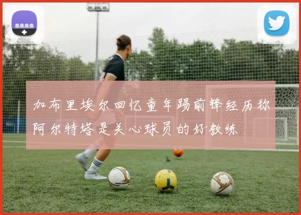加布里埃尔回忆童年踢前锋经历称阿尔特塔是关心球员的好教练